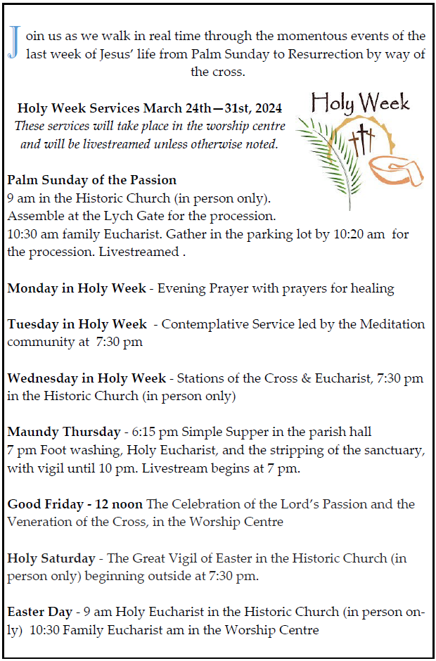 Join us as we walk in real time through the momentous events of the last week of Jesus’ life from Palm Sunday to Resurrection by way of the cross. Holy Week Services March 24th—31st, 2024 These services will take place in the worship centre and will be livestreamed unless otherwise noted. Palm Sunday of the Passion 9 am in the Historic Church (in person only). Assemble at the Lych Gate for the procession. 10:30 am family Eucharist. Gather in the parking lot by 10:20 am for the procession. Livestreamed . Monday in Holy Week - Evening Prayer with prayers for healing Tuesday in Holy Week - Contemplative Service led by the Meditation community at 7:30 pm Wednesday in Holy Week - Stations of the Cross & Eucharist, 7:30 pm in the Historic Church (in person only) Maundy Thursday - 6:15 pm Simple Supper in the parish hall 7 pm Foot washing, Holy Eucharist, and the stripping of the sanctuary, with vigil until 10 pm. Livestream begins at 7 pm. Good Friday - 12 noon The Celebration of the Lord’s Passion and the Veneration of the Cross, in the Worship Centre Holy Saturday - The Great Vigil of Easter in the Historic Church (in person only) beginning outside at 7:30 pm. Easter Day - 9 am Holy Eucharist in the Historic Church (in person only) 10:30 Family Eucharist am in the Worship Centre